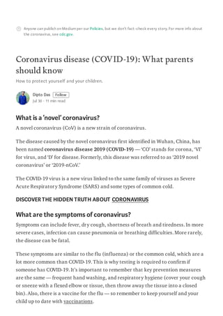 Anyone can publish on Mediumper our Policies, but we don’t fact-check every story. For more info about
the coronavirus, see cdc.gov.
Coronavirus disease (COVID-19): What parents
should know
How to protect yourself and your children.
Dipto Das Follow
Jul 30 · 11 min read
What is a‘novel’ coronavirus?
A novel coronavirus (CoV) is a new strain of coronavirus.
The disease caused by the novel coronavirus first identified in Wuhan, China, has
been named coronavirus disease 2019 (COVID-19) — ‘CO’ stands for corona, ‘VI’
for virus, and ‘D’ for disease. Formerly, this disease was referred to as ‘2019 novel
coronavirus’ or ‘2019-nCoV.’
The COVID-19 virus is a new virus linked to the same family of viruses as Severe
Acute Respiratory Syndrome (SARS) and some types of common cold.
DISCOVERTHE HIDDEN TRUTH ABOUT CORONAVIRUS
What are the symptoms ofcoronavirus?
Symptoms can include fever, dry cough, shortness of breath and tiredness. In more
severe cases, infection can cause pneumonia or breathing difficulties. More rarely,
the disease can be fatal.
These symptoms are similar to the flu (influenza) or the common cold, which are a
lot more common than COVID-19. This is why testing is required to confirm if
someone has COVID-19. It’s important to remember that key prevention measures
are the same — frequent hand washing, and respiratory hygiene (cover your cough
or sneeze with a flexed elbow or tissue, then throw away the tissue into a closed
bin). Also, there is a vaccine for the flu — so remember to keep yourself and your
child up to date with vaccinations.
 