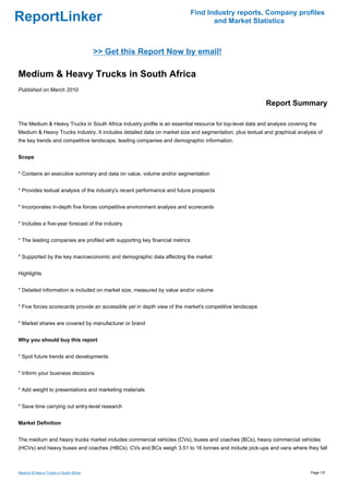 Find Industry reports, Company profiles
ReportLinker                                                                        and Market Statistics



                                        >> Get this Report Now by email!

Medium & Heavy Trucks in South Africa
Published on March 2010

                                                                                                          Report Summary

The Medium & Heavy Trucks in South Africa industry profile is an essential resource for top-level data and analysis covering the
Medium & Heavy Trucks industry. It includes detailed data on market size and segmentation, plus textual and graphical analysis of
the key trends and competitive landscape, leading companies and demographic information.


Scope


* Contains an executive summary and data on value, volume and/or segmentation


* Provides textual analysis of the industry's recent performance and future prospects


* Incorporates in-depth five forces competitive environment analysis and scorecards


* Includes a five-year forecast of the industry


* The leading companies are profiled with supporting key financial metrics


* Supported by the key macroeconomic and demographic data affecting the market


Highlights


* Detailed information is included on market size, measured by value and/or volume


* Five forces scorecards provide an accessible yet in depth view of the market's competitive landscape


* Market shares are covered by manufacturer or brand


Why you should buy this report


* Spot future trends and developments


* Inform your business decisions


* Add weight to presentations and marketing materials


* Save time carrying out entry-level research


Market Definition


The medium and heavy trucks market includes commercial vehicles (CVs), buses and coaches (BCs), heavy commercial vehicles
(HCVs) and heavy buses and coaches (HBCs). CVs and BCs weigh 3.51 to 16 tonnes and include pick-ups and vans where they fall



Medium & Heavy Trucks in South Africa                                                                                        Page 1/5
 