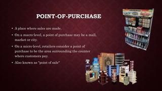 POINT-OF-PURCHASE
• A place where sales are made.
• On a macro-level, a point of purchase may be a mall,
market or city.
• On a micro-level, retailers consider a point of
purchase to be the area surrounding the counter
where customers pay.
• Also known as "point of sale"
 