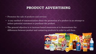 PRODUCT ADVERTISING
• Promotes the sale of products and services
• is any method of communication about the promotion of a product in an attempt to
induce potential customers to purchase the product.
• The general objective is to increase brand awareness or to demonstrate the
differences between product and competing products in order to sell them.
 