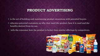 PRODUCT ADVERTISING
• is the art of building and maintaining product awareness with potential buyers
• educates potential customers on why they need the product, how it is used and the
benefits derived from its use.
• tells the consumer how the product is better than similar offerings by competitors.
 