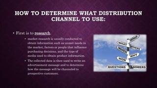 HOW TO DETERMINE WHAT DISTRIBUTION
CHANNEL TO USE:
• First is to research.
• market research is usually conducted to
obtain information such as unmet needs in
the market, factors or people that influence
purchasing decisions, and the type of
media used to obtain product information.
• The collected data is then used to write an
advertisement message and to determine
how the message will be channeled to
prospective customers.
 