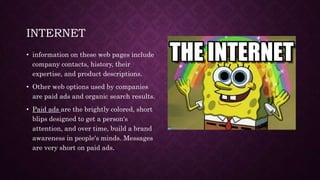 INTERNET
• information on these web pages include
company contacts, history, their
expertise, and product descriptions.
• Other web options used by companies
are paid ads and organic search results.
• Paid ads are the brightly colored, short
blips designed to get a person's
attention, and over time, build a brand
awareness in people's minds. Messages
are very short on paid ads.
 