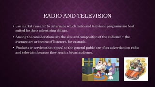 RADIO AND TELEVISION
• use market research to determine which radio and television programs are best
suited for their advertising dollars.
• Among the considerations are the size and composition of the audience -- the
average age or income of listeners, for example.
• Products or services that appeal to the general public are often advertised on radio
and television because they reach a broad audience.
 