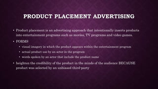 PRODUCT PLACEMENT ADVERTISING
• Product placement is an advertising approach that intentionally inserts products
into entertainment programs such as movies, TV programs and video games.
• FORMS
• visual imagery in which the product appears within the entertainment program
• actual product use by an actor in the program
• words spoken by an actor that include the product name
• heighten the credibility of the product in the minds of the audience BECAUSE
product was selected by an unbiased third-party
 