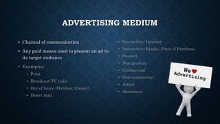 ADVERTISING MEDIUM
• Channel of communication
• Any paid means used to present an ad to
its target audience
• Examples:
• Print
• Broadcast TV radio
• Out-of-home (Outdoor, transit)
• Direct mail
• Interactive- Internet
• Interactive- Kiosks, Point of Purchase
• Product
• Non-product
• Commercial
• Non-commercial
• Action
• Awareness
 