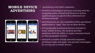 MOBILE DEVICE
ADVERTISING
• smartphones and tablet computers
• Fueled by technological advances occurring with the
computing power of hand-held devices as well as
significant gains in speed of data delivered over
wireless networks
• Advertisements are also embedded within specialized
applications or “apps” that run on these devices.
• with geographic positioning features included in
newer mobile devices, the medium provides
marketers with the ability to target customers based
on their geographic location.
• attracted a number of high-powered companies,
including Google and Apple, who provide technologies
for serving ads to mobile devices.
 
