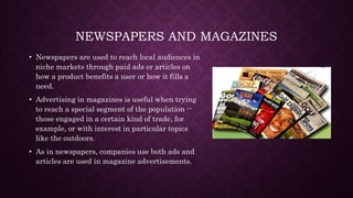 NEWSPAPERS AND MAGAZINES
• Newspapers are used to reach local audiences in
niche markets through paid ads or articles on
how a product benefits a user or how it fills a
need.
• Advertising in magazines is useful when trying
to reach a special segment of the population --
those engaged in a certain kind of trade, for
example, or with interest in particular topics
like the outdoors.
• As in newspapers, companies use both ads and
articles are used in magazine advertisements.
 