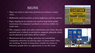 SIGNS
• Signs are used to advertise products or services in many
ways.
• Billboards reach travelers on busy highways and city streets.
• Signs displayed on vehicles are used to help build public
awareness of a company's products or services within its
trade area.
• The company name and other information are either directly
painted onto a vehicle or printed on magnetic placards which
can be placed on and taken off the vehicle.
• Businesses such as roofing, painting and remodeling
companies advertise by placing signs on lawns where they
are working. If work is being done outside of a home or
business, people have an opportunity to see the work.
 