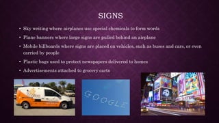 SIGNS
• Sky writing where airplanes use special chemicals to form words
• Plane banners where large signs are pulled behind an airplane
• Mobile billboards where signs are placed on vehicles, such as buses and cars, or even
carried by people
• Plastic bags used to protect newspapers delivered to homes
• Advertisements attached to grocery carts
 