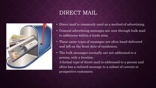 DIRECT MAIL
• Direct mail is commonly used as a method of advertising.
• General advertising messages are sent through bulk mail
to addresses within a trade area.
• These same types of messages are often hand-delivered
and left on the front door of residences.
• The bulk messages normally are not addressed to a
person, only a location.
A formal type of direct mail is addressed to a person and
often has a tailored message to a subset of current or
prospective customers.
 