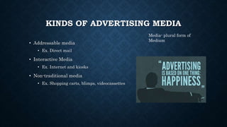 KINDS OF ADVERTISING MEDIA
• Addressable media
• Ex. Direct mail
• Interactive Media
• Ex. Internet and kiosks
• Non-traditional media
• Ex. Shopping carts, blimps, videocassettes
Media- plural form of
Medium
 
