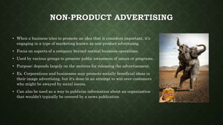 NON-PRODUCT ADVERTISING
• When a business tries to promote an idea that it considers important, it's
engaging in a type of marketing known as non-product advertising.
• Focus on aspects of a company beyond normal business operations.
• Used by various groups to promote public awareness of issues or programs.
• Purpose: depends largely on the motives for releasing the advertisement.
• Ex. Corporations and businesses may promote socially beneficial ideas in
their image advertising, but it's done in an attempt to win over customers
who might be swayed by social issues.
• Can also be used as a way to publicize information about an organization
that wouldn't typically be covered by a news publication
 