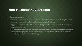 NON-PRODUCT ADVERTISING
1. Image Advertising
• Television commercials, print advertisements and other forms of marketing that don't
focus on a company's product are known as image advertising
• Types of advertisements sell the idea of that particular business as a better company,
regardless of product
• Ex. gasoline company might include a commercial that focuses on corporate support of
environmental projects. Image advertising is also sometimes referred to as corporate
advertising or institutional advertising.
 
