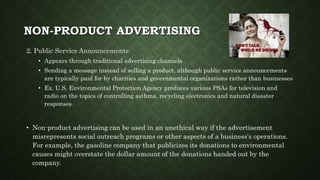 NON-PRODUCT ADVERTISING
2. Public Service Announcements
• Appears through traditional advertising channels
• Sending a message instead of selling a product, although public service announcements
are typically paid for by charities and governmental organizations rather than businesses
• Ex. U.S. Environmental Protection Agency produces various PSAs for television and
radio on the topics of controlling asthma, recycling electronics and natural disaster
responses.
• Non-product advertising can be used in an unethical way if the advertisement
misrepresents social outreach programs or other aspects of a business's operations.
For example, the gasoline company that publicizes its donations to environmental
causes might overstate the dollar amount of the donations handed out by the
company.
 
