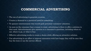 COMMERCIAL ADVERTISING
• The use of advertising to generate revenue.
• Creates a demand or a perceived need for something.
• To sponsor entertainment that would grab potential customers' attention
• As soon as the consumer has a reason to want, advertising is there to offer a solution to
that need. Advertisements give answers to a consumer's questions, including where to
eat, where to go, or what to buy.
• Effective advertising works to create a desire while offering an attractive solution.
• Use advertising in an effort to impress consumers with how happy they will be once they
buy the item or use the service offered.
 