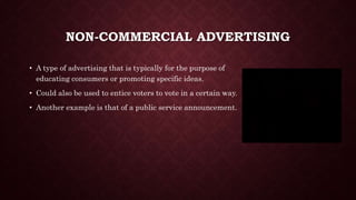NON-COMMERCIAL ADVERTISING
• A type of advertising that is typically for the purpose of
educating consumers or promoting specific ideas.
• Could also be used to entice voters to vote in a certain way.
• Another example is that of a public service announcement.
 