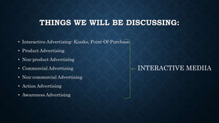 THINGS WE WILL BE DISCUSSING:
• Interactive Advertising- Kiosks, Point-Of-Purchase
• Product Advertising
• Non-product Advertising
• Commercial Advertising
• Non-commercial Advertising
• Action Advertising
• Awareness Advertising
INTERACTIVE MEDIIA
 