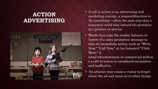 ACTION
ADVERTISING
• A call to action is an advertising and
marketing concept, a request/direction to
'do something'—often the next step that a
consumer could take toward the purchase
of a product or service.
• Words that urge the reader, listener, or
viewer of a sales promotion message to
take an immediate action, such as "Write
Now," "Call Now," or (on Internet) "Click
Here." A
retail advertisement or commercial withou
t a call-to-action is considered incomplete
and ineffective.
• Its absence may cause a visitor to forget
about the ad and move on to other things.
 