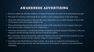AWARENESS ADVERTISING
• Extent to which the intended audience or targeted customers are aware of an advertising message.
• The goals of awareness advertising do not usually involve making money in the short term.
• Awareness advertising seeks to increase the name recognition of your small business in the minds
of consumers across your target market area.
• These advertising objectives are particularly useful in the early days of your company when you
don't have as many customers as your competitors.
• Awareness advertising is a marketing strategy designed to increase consumer familiarity with your
company's overall message and the services or products it offers.
• How awareness advertising develops goals and objectives for your small business depends on your
target consumer market and the company image you wish to portray.
• According to the Small Business Notes website, these goals are essential to developing your
awareness advertising strategy and determining how much money to spend on your promotional
campaigns.
 