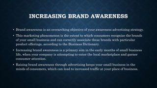 • Brand awareness is an overarching objective of your awareness advertising strategy.
• This marketing phenomenon is the extent to which consumers recognize the brands
of your small business and can correctly associate these brands with particular
product offerings, according to the Business Dictionary.
• Increasing brand awareness is a primary aim in the early months of small business
life, when your company is attempting to enter the local marketplace and garner
consumer attention.
• Raising brand awareness through advertising keeps your small business in the
minds of consumers, which can lead to increased traffic at your place of business.
INCREASING BRAND AWARENESS
 