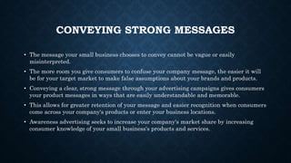 CONVEYING STRONG MESSAGES
• The message your small business chooses to convey cannot be vague or easily
misinterpreted.
• The more room you give consumers to confuse your company message, the easier it will
be for your target market to make false assumptions about your brands and products.
• Conveying a clear, strong message through your advertising campaigns gives consumers
your product messages in ways that are easily understandable and memorable.
• This allows for greater retention of your message and easier recognition when consumers
come across your company's products or enter your business locations.
• Awareness advertising seeks to increase your company's market share by increasing
consumer knowledge of your small business's products and services.
 