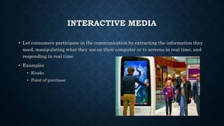 INTERACTIVE MEDIA
• Let consumers participate in the communication by extracting the information they
need, manipulating what they see on their computer or tv screens in real time, and
responding in real time.
• Examples
• Kiosks
• Point-of-purchase
 