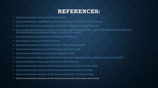 REFERENCES:
• http://www.merriam-webster.com/dictionary/kiosk
• http://m2mworldnews.com/WordPress/wp-content/uploads/2011/12/interactive-kiosk.jpg
• http://37.128.132.134/~hstudio/content/uploads/2013/02/kiosk.3.Cristobal-Palma.jpg
• http://www.kioskmarketplace.com/static_media/filer_public_thumbnails/filer_public/7b/d0/7bd00c49-7891-4a8d-b150-
5f47efb9b223/nhs-checkin-kiosks-640.jpg__640x360_q85_crop.jpg
• http://xfactorcom.com/images/products/interactive_kiosks.jpg
• http://whatis.techtarget.com/definition/kiosk
• http://richltd.com/wp-content/themes/richmedia/library/images/scg.jpg
• http://www.centurydisplays.com/Publish/images/home_image.jpg
• http://www.investopedia.com/terms/p/pointofpurchase1.asp
• http://www.yourarticlelibrary.com/advertising/9-types-of-advertising-media-available-to-an-advertiser/25870/
• http://smallbusiness.chron.com/product-advertising-43332.html
• http://www.knowthis.com/types-of-advertising-media/other-methods-of-advertising
• http://www.knowthis.com/types-of-advertising-media/sponsorship-advertising
• http://www.knowthis.com/types-of-advertising-media/mobile-device-advertising
• http://www.knowthis.com/types-of-advertising-media/product-placement-advertising
 