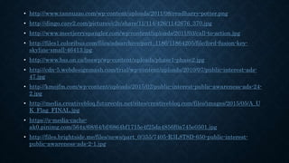 • http://www.tannuzzo.com/wp-content/uploads/2011/08/readharry-potter.png
• http://dingo.care2.com/pictures/c2c/share/11/114/426/1142676_370.jpg
• http://www.meetjerryspangler.com/wp-content/uploads/2011/03/call-to-action.jpg
• http://files1.coloribus.com/files/adsarchive/part_1186/11864205/file/ford-fusion-key-
skyline-small-46413.jpg
• http://www.bss.on.ca/bsswp/wp-content/uploads/phase1-phase2.jpg
• http://cdn-5.webdesignmash.com/trial/wp-content/uploads/2010/07/public-interest-ads-
47.jpg
• http://kmojfm.com/wp-content/uploads/2015/02/public-interest-public-awareness-ads-24-
2.jpg
• http://media.creativebloq.futurecdn.net/sites/creativebloq.com/files/images/2015/05/A_U
K_Flag_FINAL.jpg
• https://s-media-cache-
ak0.pinimg.com/564x/68/64/bf/6864bf1715e4f25da4856f0a745e0501.jpg
• http://files.brightside.me/files/news/part_0/355/7405-R3L8T8D-650-public-interest-
public-awareness-ads-2-1.jpg
 