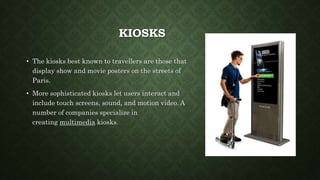 KIOSKS
• The kiosks best known to travellers are those that
display show and movie posters on the streets of
Paris.
• More sophisticated kiosks let users interact and
include touch screens, sound, and motion video. A
number of companies specialize in
creating multimedia kiosks.
 