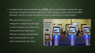 • A simple kiosk can be created using HTML pages and graphics, setting the type
size large enough to attract people from a short distance, and removing the Web
browser's tool bar so that the display screen is effectively in "kiosk mode."
• The presentation can be
designed to simply loop through
a series of pages or to allow user
interaction and exploration.
• Having a separate printed sign
that invites people to your
home-made kiosk may help.
 