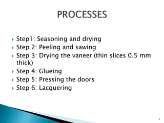  Step1: Seasoning and drying
 Step 2: Peeling and sawing
 Step 3: Drying the vaneer (thin slices 0.5 mm
thick)
 Step 4: Glueing
 Step 5: Pressing the doors
 Step 6: Lacquering
5
 