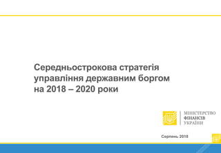 Серпень 2018 1
Середньострокова стратегія
управління державним боргом
на 2018 – 2020 роки
Серпень 2018
 