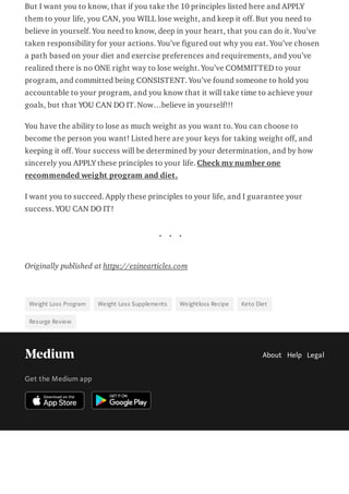 But I want you to know, that if you take the 10 principles listed here and APPLY
them to your life, you CAN, you WILL lose weight, and keep it off. But you need to
believe in yourself. You need to know, deep in your heart, that you can do it. You’ve
taken responsibility for your actions. You’ve figured out why you eat. You’ve chosen
a path based on your diet and exercise preferences and requirements, and you’ve
realized there is no ONE right way to lose weight. You’ve COMMITTED to your
program, and committed being CONSISTENT. You’ve found someone to hold you
accountable to your program, and you know that it will take time to achieve your
goals, but that YOU CAN DO IT. Now…believe in yourself!!!
You have the ability to lose as much weight as you want to. You can choose to
become the person you want! Listed here are your keys for taking weight off, and
keeping it off. Your success will be determined by your determination, and by how
sincerely you APPLY these principles to your life. Check my number one
recommended weight program and diet.
I want you to succeed. Apply these principles to your life, and I guarantee your
success. YOU CAN DO IT!
. . .
Originally published at https://ezinearticles.com
Weight Loss Program Weight Loss Supplements Weightloss Recipe Keto Diet
Resurge Review
About Help Legal
Get the Medium app
 