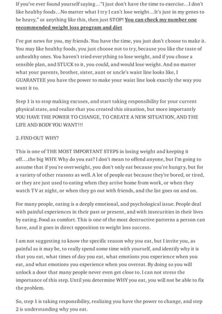 If you’ve ever found yourself saying…”I just don’t have the time to exercise…I don’t
like healthy foods…No matter what I try I can’t lose weight…It’s just in my genes to
be heavy,” or anything like this, then just STOP! You can check my number one
recommended weight loss program and diet
I’ve got news for you, my friends. You have the time, you just don’t choose to make it.
You may like healthy foods, you just choose not to try, because you like the taste of
unhealthy ones. You haven’t tried everything to lose weight, and if you chose a
sensible plan, and STUCK to it, you could, and would lose weight. And no matter
what your parents, brother, sister, aunt or uncle’s waist line looks like, I
GUARANTEE you have the power to make your waist line look exactly the way you
want it to.
Step 1 is to stop making excuses, and start taking responsibility for your current
physical state, and realize that you created this situation, but more importantly
YOU HAVE THE POWER TO CHANGE, TO CREATE A NEW SITUATION, AND THE
LIFE AND BODY YOU WANT!!!
2. FIND OUT WHY?
This is one of THE MOST IMPORTANT STEPS in losing weight and keeping it
off….the big WHY. Why do you eat? I don’t mean to offend anyone, but I’m going to
assume that if you’re overweight, you don’t only eat because you’re hungry, but for
a variety of other reasons as well. A lot of people eat because they’re bored, or tired,
or they are just used to eating when they arrive home from work, or when they
watch TV at night, or when they go out with friends, and the list goes on and on.
For many people, eating is a deeply emotional, and psychological issue. People deal
with painful experiences in their past or present, and with insecurities in their lives
by eating. Food as comfort. This is one of the most destructive patterns a person can
have, and it goes in direct opposition to weight loss success.
I am not suggesting to know the specific reason why you eat, but I invite you, as
painful as it may be, to really spend some time with yourself, and identify why it is
that you eat, what times of day you eat, what emotions you experience when you
eat, and what emotions you experience when you overeat. By doing so you will
unlock a door that many people never even get close to. I can not stress the
importance of this step. Until you determine WHY you eat, you will not be able to fix
the problem.
So, step 1 is taking responsibility, realizing you have the power to change, and step
2 is understanding why you eat.
 