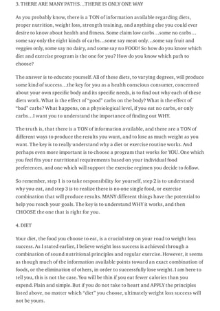 3. THERE ARE MANY PATHS…THERE IS ONLY ONE WAY
As you probably know, there is a TON of information available regarding diets,
proper nutrition, weight loss, strength training, and anything else you could ever
desire to know about health and fitness. Some claim low carbs…some no carbs…
some say only the right kinds of carbs…some say meat only…some say fruit and
veggies only, some say no dairy, and some say no FOOD! So how do you know which
diet and exercise program is the one for you? How do you know which path to
choose?
The answer is to educate yourself. All of these diets, to varying degrees, will produce
some kind of success…the key for you as a health conscious consumer, concerned
about your own specific body and its specific needs, is to find out why each of these
diets work. What is the effect of “good” carbs on the body? What is the effect of
“bad” carbs? What happens, on a physiological level, if you eat no carbs, or only
carbs…I want you to understand the importance of finding out WHY.
The truth is, that there is a TON of information available, and there are a TON of
different ways to produce the results you want, and to lose as much weight as you
want. The key is to really understand why a diet or exercise routine works. And
perhaps even more important is to choose a program that works for YOU. One which
you feel fits your nutritional requirements based on your individual food
preferences, and one which will support the exercise regimen you decide to follow.
So remember, step 1 is to take responsibility for yourself, step 2 is to understand
why you eat, and step 3 is to realize there is no one single food, or exercise
combination that will produce results. MANY different things have the potential to
help you reach your goals. The key is to understand WHY it works, and then
CHOOSE the one that is right for you.
4. DIET
Your diet, the food you choose to eat, is a crucial step on your road to weight loss
success. As I stated earlier, I believe weight loss success is achieved through a
combination of sound nutritional principles and regular exercise. However, it seems
as though much of the information available points toward an exact combination of
foods, or the elimination of others, in order to successfully lose weight. I am here to
tell you, this is not the case. You will be thin if you eat fewer calories than you
expend. Plain and simple. But if you do not take to heart and APPLY the principles
listed above, no matter which “diet” you choose, ultimately weight loss success will
not be yours.
 