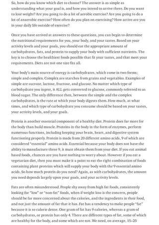 So, how do you know which diet to choose? The answer is as simple as
understanding what your goal is, and how you intend to arrive there. Do you want
to lose weight? Are you going to do a lot of aerobic exercise? Are you going to do a
lot of anaerobic exercise? How often do you plan on exercising? How active are you
in your daily life outside of exercise?
Once you have arrived at answers to these questions, you can begin to determine
the nutritional requirements for you, your body, and your tastes. Based on your
activity levels and your goals, you should eat the appropriate amount of
carbohydrates, fats, and protein to supply your body with sufficient nutrients. The
key is to choose the healthiest foods possible that fit your tastes, and that meet your
requirements. Diets are not one size fits all.
Your body’s main source of energy is carbohydrates, which come in two forms;
simple and complex. Complex are starches from grains and vegetables. Examples of
simple are sucrose, lactose, fructose, and glucose. No matter which type of
carbohydrate you ingest, it ALL gets converted to glucose, commonly referred to as
blood sugar. The only difference then, between the simple and the complex
carbohydrates, is the rate at which your body digests them. How much, at what
times, and which type of carbohydrate you consume should be based on your tastes,
your activity levels, and your goals.
Protein is another essential component of a healthy diet. Protein does far more for
the body than build muscle. Proteins in the body in the form of enzymes, perform
numerous functions, including keeping your brain, heart, and digestive system
functioning properly. Protein is made from 20 different amino acids, 9 of which are
considered “essential” amino acids. Essential because your body does not have the
ability to manufacture these 9, it must obtain them from your diet. If you eat animal
based foods, chances are you have nothing to worry about. However if you eat a
vegetarian diet, then you must make it a point to eat the right combination of foods
containing plant proteins which will supply your body with the 9 essential amino
acids. So how much protein do you need? Again, as with carbohydrates, the amount
you need depends largely upon your goals, and your activity levels.
Fats are often misunderstood. People shy away from high fat foods, consistently
looking for “low” or “non-fat” foods, when if weight loss is the concern, people
should be far more concerned about the calories, and the ingredients in their food,
and not just the amount of fat that it has. Fat has a tendency to make people “fat”
because it is so calorie dense. One gram of fat has 9 calories, whereas a gram of
carbohydrates, or protein has only 4. There are different types of fat, some of which
are healthy for the body, and some which are not. We need, on average, 15–25
 