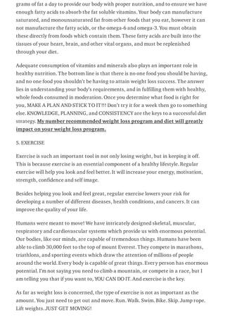 grams of fat a day to provide our body with proper nutrition, and to ensure we have
enough fatty acids to absorb the fat soluble vitamins. Your body can manufacture
saturated, and monounsaturated fat from other foods that you eat, however it can
not manufacture the fatty acids, or the omega-6 and omega-3. You must obtain
these directly from foods which contain them. These fatty acids are built into the
tissues of your heart, brain, and other vital organs, and must be replenished
through your diet.
Adequate consumption of vitamins and minerals also plays an important role in
healthy nutrition. The bottom line is that there is no one food you should be having,
and no one food you shouldn’t be having to attain weight loss success. The answer
lies in understanding your body’s requirements, and in fulfilling them with healthy,
whole foods consumed in moderation. Once you determine what food is right for
you, MAKE A PLAN AND STICK TO IT!!! Don’t try it for a week then go to something
else. KNOWLEDGE, PLANNING, and CONSISTENCY are the keys to a successful diet
strategy. My number recommended weight loss program and diet will greatly
impact on your weight loss program.
5. EXERCISE
Exercise is such an important tool in not only losing weight, but in keeping it off.
This is because exercise is an essential component of a healthy lifestyle. Regular
exercise will help you look and feel better. It will increase your energy, motivation,
strength, confidence and self image.
Besides helping you look and feel great, regular exercise lowers your risk for
developing a number of different diseases, health conditions, and cancers. It can
improve the quality of your life.
Humans were meant to move! We have intricately designed skeletal, muscular,
respiratory and cardiovascular systems which provide us with enormous potential.
Our bodies, like our minds, are capable of tremendous things. Humans have been
able to climb 30,000 feet to the top of mount Everest. They compete in marathons,
triathlons, and sporting events which draw the attention of millions of people
around the world. Every body is capable of great things. Every person has enormous
potential. I’m not saying you need to climb a mountain, or compete in a race, but I
am telling you that if you want to, YOU CAN DO IT. And exercise is the key.
As far as weight loss is concerned, the type of exercise is not as important as the
amount. You just need to get out and move. Run. Walk. Swim. Bike. Skip. Jump rope.
Lift weights. JUST GET MOVING!
 
