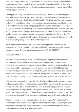 have the body you want. But the good news is, the process CAN be reversed in the
exact same way it was created. By making small changes in your life, in the right
direction…by accumulating good habits, and practicing them every day, you WILL
make progress every day.
The important thing here is not to get discouraged…to be consistent with your
plan. This means if you go out to eat one night, and have WAY too many calories,
cocktails, or whatever, DO NOT ADJUST FOR IT THE NEXT DAY. Yesterday is gone,
and what you need to do is just resume your normal, daily routine, get back on the
path you have chosen. By altering your path further, and making more changes to
eat less, or exercise more the day after you eat too much or miss a workout, you will
be falling even further from the path of consistency. When fit, healthy people over
indulge one day, they simply resume their normal way of eating the next day. They
don’t punish, or starve themselves. Everything returns to normal. Consistency is the
rule. Are you beginning to see what I’m talking about?
It’s so important to choose a path, but even more important to STAY ON IT!
Remember, it’s the accumulation of good and healthy habits that produce weight
loss success, and the only way to accumulate is to BE CONSISTENT!
8. ACCOUNTABILITY
Accountability provides you with additional support on your journey toward a
healthier you. This is where the help of a family member, or a professional, can
encourage you, and help keep you motivated when you begin to have doubts. Being
held accountable to a program through another person is ESSENTIAL to your
success. Until you develop proper eating habits, and until you develop new ways of
thinking about yourself, food, and exercise, having another person to guide and
assist you along the way can make all the difference between success, and failure.
Find someone,…a coach, trainer, friend or family member who is committed to you,
and your success. After you have taken responsibility for yourself, determined why
you eat, chosen a path, determined what your nutritional requirements are, and
devised a plan for both your eating and your exercise, find a person who will keep
you accountable to the plan. It’s A LOT harder to skip a workout, cheat on your diet,
or to lose consistency if there is someone waiting for you to show up and work out.
The right person to keep you accountable depends on you. Just make sure it’s
someone you trust, someone with proper knowledge about you and your goals, and
someone who will provide you with the right balance of encouragement, support,
and discipline you need to achieve your goals.
 