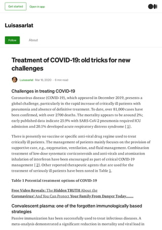 Luisasarlat
Follow About
Treatment of COVID-19: oldtricksfor new
challenges
Luisasarlat Mar 16, 2020 · 6 min read
Challenges in treating COVID-19
Coronavirus disease (COVID-19), which appeared in December 2019, presents a
global challenge, particularly in the rapid increase of critically ill patients with
pneumonia and absence of definitive treatment. To date, over 81,000 cases have
been confirmed, with over 2700 deaths. The mortality appears to be around 2%;
early published data indicate 25.9% with SARS-CoV-2 pneumonia required ICU
admission and 20.1% developed acute respiratory distress syndrome [ 1].
There is presently no vaccine or specific anti-viral drug regime used to treat
critically ill patients. The management of patients mainly focuses on the provision of
supportive care, e.g., oxygenation, ventilation, and fluid management. Combination
treatment of low-dose systematic corticosteroids and anti-virals and atomization
inhalation of interferon have been encouraged as part of critical COVID-19
management [ 2]. Other reported therapeutic agents that are used for the
treatment of seriously ill patients have been noted in Table 1.
Table 1 Potential treatment options of COVID-19
Free Video Reveals: The Hidden TRUTH About the
Coronavirus! And You Can Protect Your Family From Danger Today……
Convalescent plasma: one of the forgotten immunologically based
strategies
Passive immunization has been successfully used to treat infectious diseases. A
meta-analysis demonstrated a significant reduction in mortality and viral load in
Get started Open in app
 