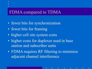 FDMA compared to TDMA
• fewer bits for synchronization
• fewer bits for framing
• higher cell site system costs
• higher costs for duplexer used in base
station and subscriber units
• FDMA requires RF filtering to minimize
adjacent channel interference
 