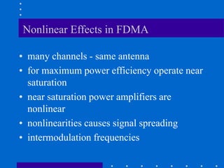 Nonlinear Effects in FDMA
• many channels - same antenna
• for maximum power efficiency operate near
saturation
• near saturation power amplifiers are
nonlinear
• nonlinearities causes signal spreading
• intermodulation frequencies
 
