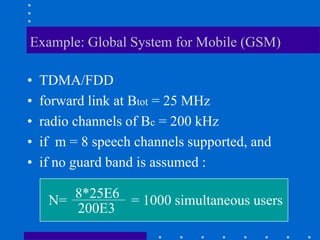 Example: Global System for Mobile (GSM)
• TDMA/FDD
• forward link at Btot = 25 MHz
• radio channels of Bc = 200 kHz
• if m = 8 speech channels supported, and
• if no guard band is assumed :
N= 8*25E6
200E3
= 1000 simultaneous users
 