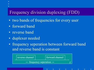 Frequency division duplexing (FDD)
• two bands of frequencies for every user
• forward band
• reverse band
• duplexer needed
• frequency seperation between forward band
and reverse band is constant
frequency seperation
reverse channel forward channel
f
 