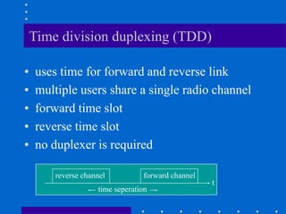 Time division duplexing (TDD)
• uses time for forward and reverse link
• multiple users share a single radio channel
• forward time slot
• reverse time slot
• no duplexer is required
time seperation
t
forward channel
reverse channel
 