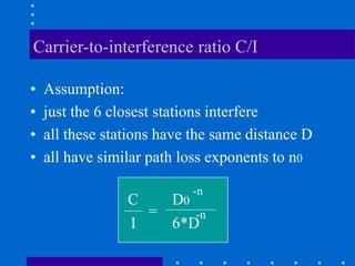 Carrier-to-interference ratio C/I
• Assumption:
• just the 6 closest stations interfere
• all these stations have the same distance D
• all have similar path loss exponents to n0
C
I
=
D0
-n
6*D
-n
 
