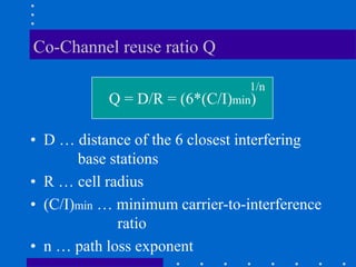 Co-Channel reuse ratio Q
• D … distance of the 6 closest interfering
base stations
• R … cell radius
• (C/I)min … minimum carrier-to-interference
ratio
• n … path loss exponent
Q = D/R = (6*(C/I)min)
1/n
 