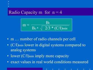 Radio Capacity m for n = 4
• m … number of radio channels per cell
• (C/I)min lower in digital systems compared to
analog systems
• lower (C/I)min imply more capacity
• exact values in real world conditions measured
m =
Bt
Bc * 2/3 * (C/I)min
 
