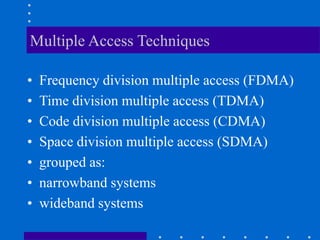Multiple Access Techniques
• Frequency division multiple access (FDMA)
• Time division multiple access (TDMA)
• Code division multiple access (CDMA)
• Space division multiple access (SDMA)
• grouped as:
• narrowband systems
• wideband systems
 