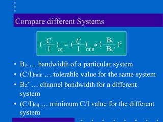 Compare different Systems
• Bc … bandwidth of a particular system
• (C/I)min … tolerable value for the same system
• Bc’ … channel bandwidth for a different
system
• (C/I)eq … minimum C/I value for the different
system
C
I
= C
I
Bc
Bc’
( ) ( )
min
)²
eq * (
 